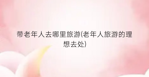 带老年人去哪里旅游(老年人旅游的理想去处)