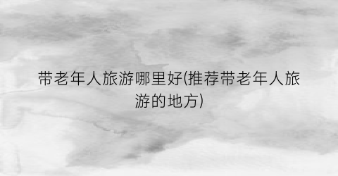 带老年人旅游哪里好(推荐带老年人旅游的地方)