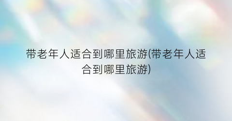 带老年人适合到哪里旅游(带老年人适合到哪里旅游)