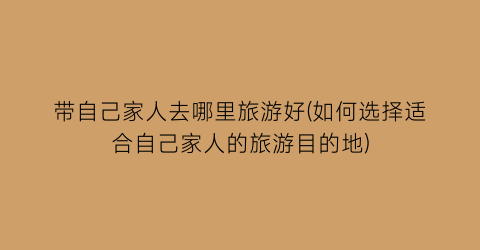带自己家人去哪里旅游好(如何选择适合自己家人的旅游目的地)