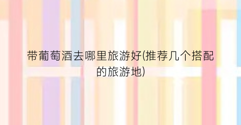 带葡萄酒去哪里旅游好(推荐几个搭配的旅游地)