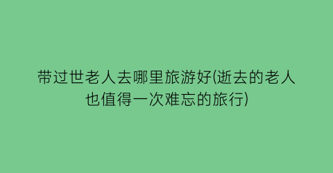 带过世老人去哪里旅游好(逝去的老人也值得一次难忘的旅行)