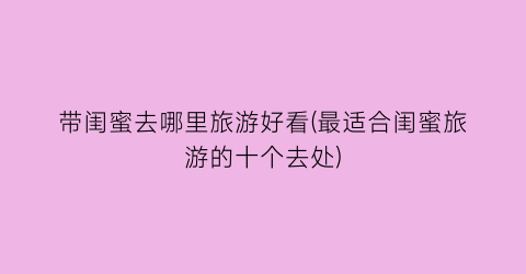 带闺蜜去哪里旅游好看(最适合闺蜜旅游的十个去处)