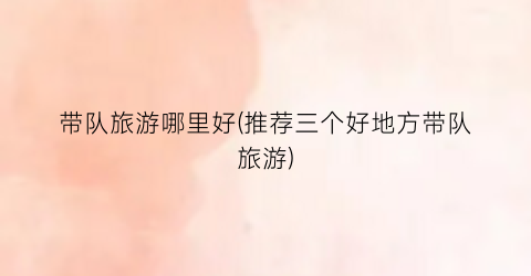 带队旅游哪里好(推荐三个好地方带队旅游)