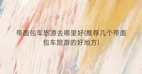 带面包车旅游去哪里好(推荐几个带面包车旅游的好地方)