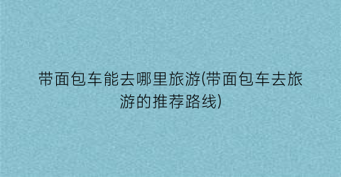 带面包车能去哪里旅游(带面包车去旅游的推荐路线)