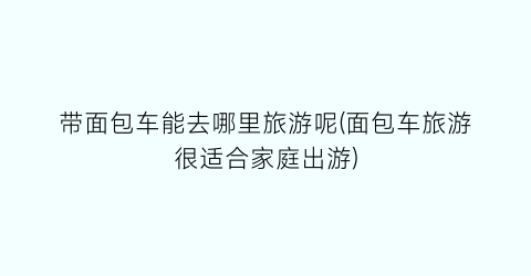 带面包车能去哪里旅游呢(面包车旅游很适合家庭出游)