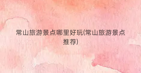 常山旅游景点哪里好玩(常山旅游景点推荐)