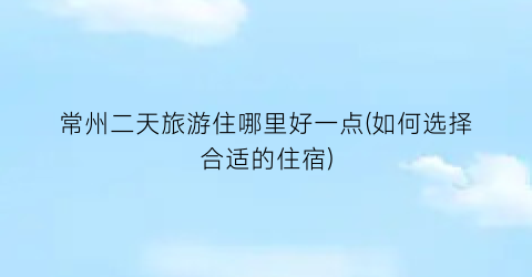 常州二天旅游住哪里好一点(如何选择合适的住宿)