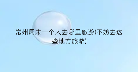 常州周末一个人去哪里旅游(不妨去这些地方旅游)