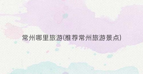 常州哪里旅游(推荐常州旅游景点)