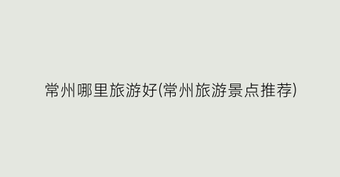 常州哪里旅游好(常州旅游景点推荐)
