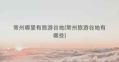 常州哪里有旅游谷地(常州旅游谷地有哪些)