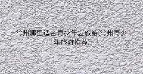 常州哪里适合青少年去旅游(常州青少年旅游推荐)