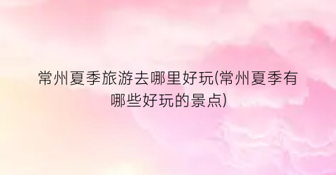 常州夏季旅游去哪里好玩(常州夏季有哪些好玩的景点)