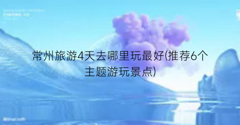 常州旅游4天去哪里玩最好(推荐6个主题游玩景点)