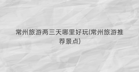 常州旅游两三天哪里好玩(常州旅游推荐景点)