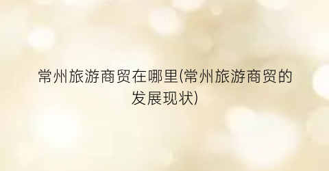 常州旅游商贸在哪里(常州旅游商贸的发展现状)