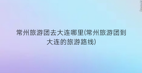 常州旅游团去大连哪里(常州旅游团到大连的旅游路线)