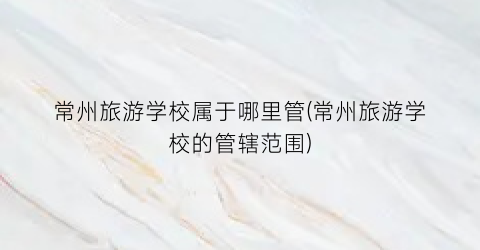 常州旅游学校属于哪里管(常州旅游学校的管辖范围)