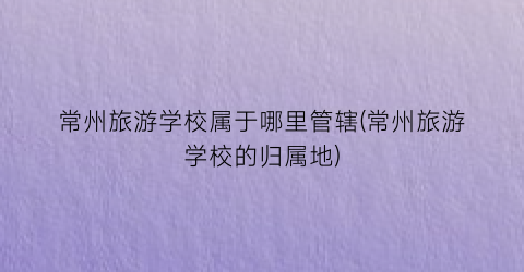 常州旅游学校属于哪里管辖(常州旅游学校的归属地)