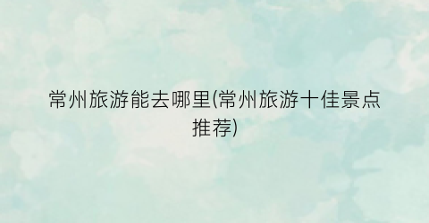 常州旅游能去哪里(常州旅游十佳景点推荐)