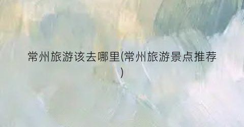 常州旅游该去哪里(常州旅游景点推荐)