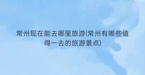 常州现在能去哪里旅游(常州有哪些值得一去的旅游景点)