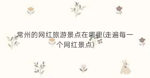 常州的网红旅游景点在哪里(走遍每一个网红景点)
