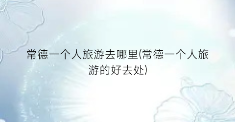 常德一个人旅游去哪里(常德一个人旅游的好去处)