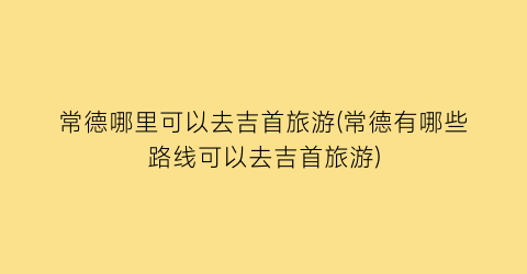 常德哪里可以去吉首旅游(常德有哪些路线可以去吉首旅游)