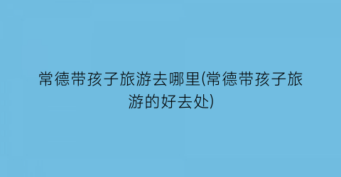 常德带孩子旅游去哪里(常德带孩子旅游的好去处)