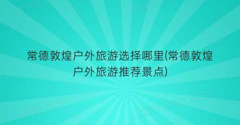 常德敦煌户外旅游选择哪里(常德敦煌户外旅游推荐景点)