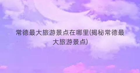 常德最大旅游景点在哪里(揭秘常德最大旅游景点)