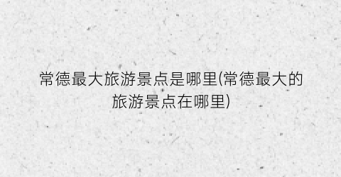 常德最大旅游景点是哪里(常德最大的旅游景点在哪里)