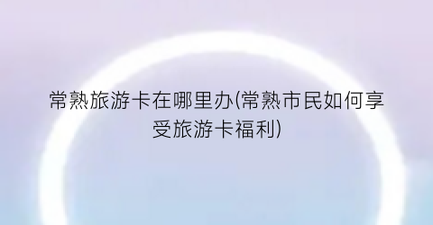 常熟旅游卡在哪里办(常熟市民如何享受旅游卡福利)