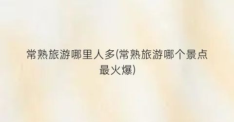 常熟旅游哪里人多(常熟旅游哪个景点最火爆)