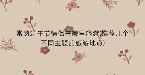 常熟端午节情侣去哪里旅游(推荐几个不同主题的旅游地点)