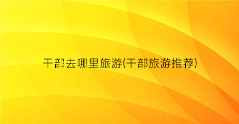 干部去哪里旅游(干部旅游推荐)