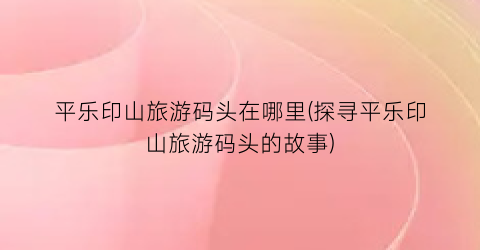 平乐印山旅游码头在哪里(探寻平乐印山旅游码头的故事)