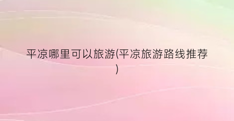 平凉哪里可以旅游(平凉旅游路线推荐)