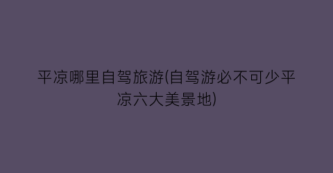 平凉哪里自驾旅游(自驾游必不可少平凉六大美景地)
