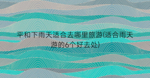 平和下雨天适合去哪里旅游(适合雨天游的6个好去处)