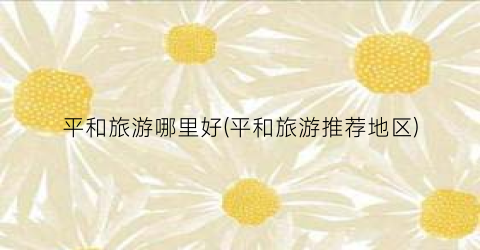 平和旅游哪里好(平和旅游推荐地区)