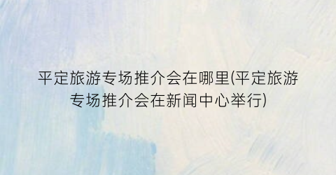 平定旅游专场推介会在哪里(平定旅游专场推介会在新闻中心举行)