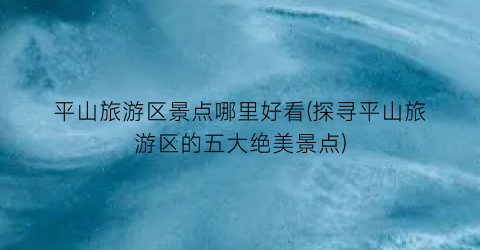 平山旅游区景点哪里好看(探寻平山旅游区的五大绝美景点)