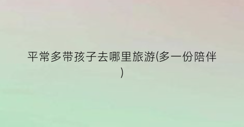 平常多带孩子去哪里旅游(多一份陪伴)
