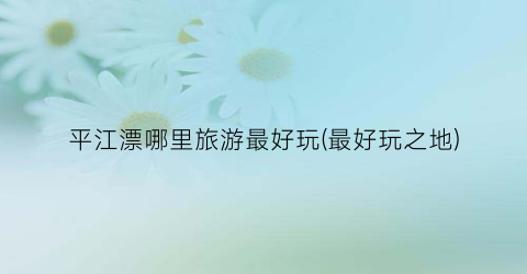 平江漂哪里旅游最好玩(最好玩之地)