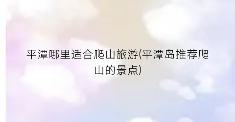 平潭哪里适合爬山旅游(平潭岛推荐爬山的景点)