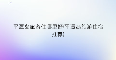 平潭岛旅游住哪里好(平潭岛旅游住宿推荐)